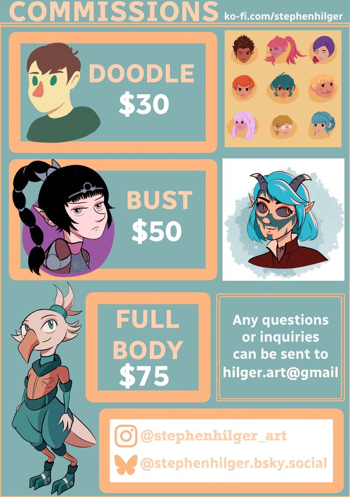 A flyer for commissions! Doodle for $30, Bust for $50, Full Body for $75. For the Doodle, there is a minimalist sketch of me and also the Golden Deer characters from Three Houses. Bust has Shadowheart pouting and my favorite Tiefling Bard I played as in BG3. Full Body has a humanoid bird girl with scifi inspired clothing.