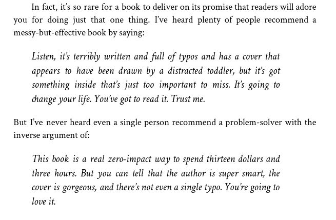 In fact, it’s so rare for a book to deliver on its promise that readers will adore
you for doing just that one thing. I’ve heard plenty of people recommend a
messy-but-effective book by saying:
Listen, it’s terribly written and full of typos and has a cover that
appears to have been drawn by a distracted toddler, but it’s got
something inside that’s just too important to miss. It’s going to
change your life. You’ve got to read it. Trust me.
But I’ve never heard even a single person recommend a problem-solver with the
inverse argument of:
This book is a real zero-impact way to spend thirteen dollars and
three hours. But you can tell that the author is super smart, the
cover is gorgeous, and there’s not even a single typo. You’re going to
love it.