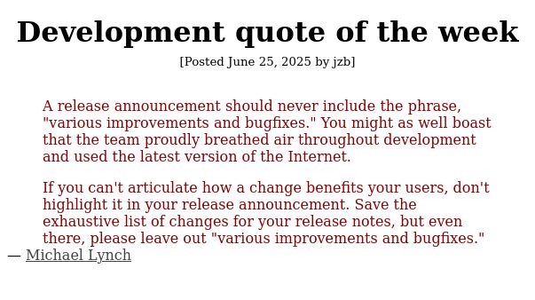 

    A release announcement should never include the phrase, "various improvements and bugfixes." You might as well boast that the team proudly breathed air throughout development and used the latest version of the Internet.

    If you can't articulate how a change benefits your users, don't highlight it in your release announcement. Save the exhaustive list of changes for your release notes, but even there, please leave out "various improvements and bugfixes."

— Michael Lynch