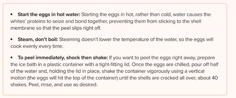 Start the eggs in hot water: Starting the eggs in hot, rather than cold, water causes the whites’ proteins to seize and bond together, preventing them from sticking to the shell membrane so that the peel slips right off.

Steam, don’t boil: Steaming doesn’t lower the temperature of the water, so the eggs will cook evenly every time.

To peel immediately, shock then shake: If you want to peel the eggs right away, prepare the ice bath in a plastic container with a tight-fitting lid. Once the eggs are chilled, pour off half of the water and, holding the lid in place, shake the container vigorously using a vertical motion (the eggs will hit the top of the container) until the shells are cracked all over, about 40 shakes. Peel, rinse, and use as desired.