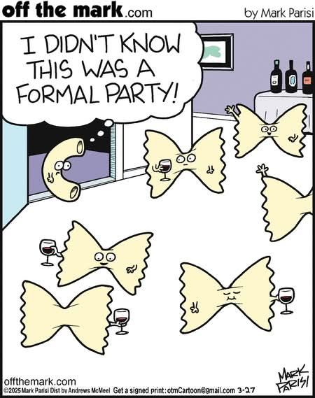 A cartoon by Mark Parisi of offthemark.com: an elbow macaroni in a room with 6 bowtie pastas holding little goblets of alcohol. The elbow macaroni says "I DIDN'T KNOW THIS WAS A FORMAL PARTY!" in all capital letters.

I will remove this cartoon if Mark Parisi or offthemark.com objects.