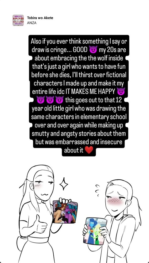Digital sketch of me (the artist) when I was young holding a Lapidot fanart I drew back then, and current me holding an Anta art I made last month, with the text "Also if you ever think something I say or draw is cringe... GOOD! My 20s are about me embracing the wolf inside that's just a girl who wants to have fun before she dies, I'll thirst over fictional characters I made up and make it my life idc it makes me happy! This goes out to that 12 year old girl who was drawing the same characters in elementary school over and over again while making up smutty and angsty stories about them but was embarrassed and insecure about it ❤️"
