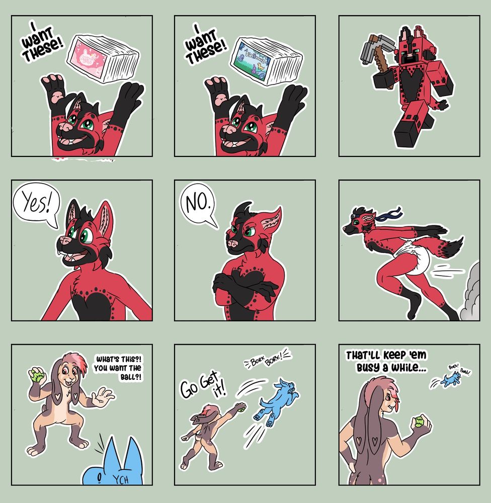 9 telegram stickers. Some show a pupper holding up two brands of diapers he wants to wear, one as the pupper as a minecraft character, 'yes', 'no', doing a naruto run. Second character is a bunny holding up a ball 'whats this, you want the ball?', they throw it for a ych dog, 'go get it!' except they didnt actually throw it bc they are a naughty bun, and the last panel shows the dog still searching for the ball while the bun says 'thatll keep em busy a while...'
