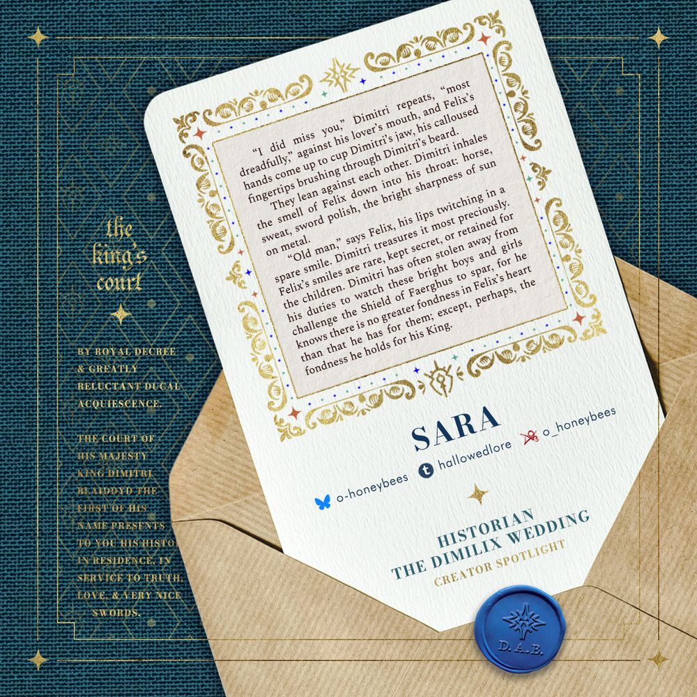Creator spotlight for historian sara (o-honeybees on Bluesky; hallowedlore on Tumblr; o_honeybees on AO3). A sample of their fic is included. The graphic is done for the Dimilix Wedding fanbook in the style of an invitation, in teal to denote the creator being seated at the Duke's table. Flavour text reads: By royal decree & greatly reluctant ducal acquiescence. The court of His Majesty King Dimitri Blaiddyd the First of His Name presents to you his Historian-In-Residence, in service to truth, love, & very nice swords.