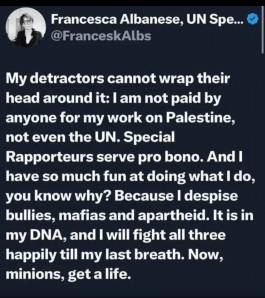 My detractors cannot wrap their head around it: l am not paid by anyone for my work on Palestine, not even the UN. Special Rapporteurs serve pro bono. And I have so much fun at doing what I do, you know why? Because I despise bullies, mafias and apartheid. It is in my DNA, and I will fight all three happily till my last breath. Now, minions, get a life.