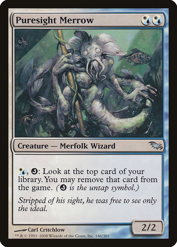 Puresight Merrow
{W/U}{W/U}
Creature — Merfolk Wizard

{W/U}, {Q}: Look at the top card of your library. You may exile that card. ({Q} is the untap symbol.)

Stripped of his sight, he was free to see only the ideal.

2/2
Illustrated by Carl Critchlow