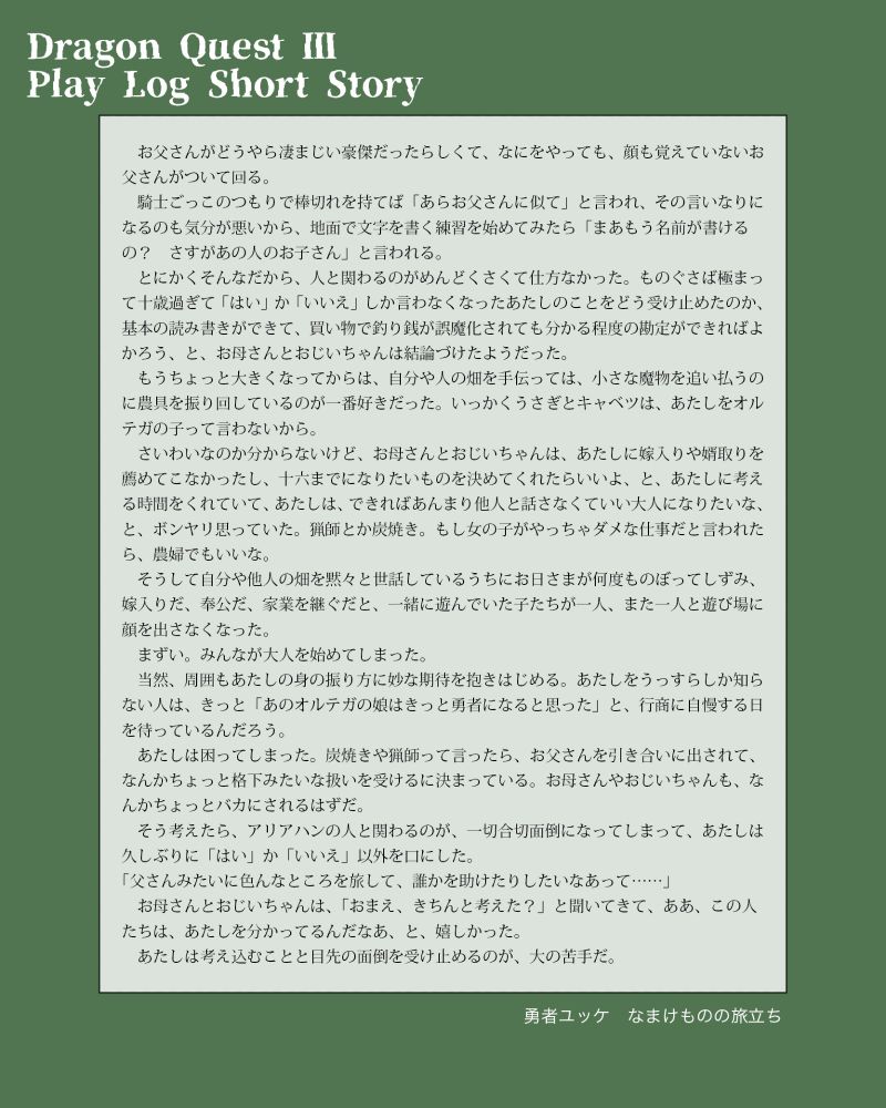 ドラゴンクエストⅢ　リマスター版のプレイログに替えた掌編／勇者ユッケ・なまけものの旅立ち

　お父さんがどうやら凄まじい豪傑だったらしくて、なにをやっても、顔も覚えていないお父さんがついて回る。
　騎士ごっこのつもりで棒切れを持てば「あらお父さんに似て」と言われ、その言いなりになるのも気分が悪いから、地面で文字を書く練習を始めてみたら「まあもう名前が書けるの？　さすがあの人のお子さん」と言われる。
　とにかくそんなだから、人と関わるのがめんどくさくて仕方なかった。ものぐさば極まって十歳過ぎて「はい」か「いいえ」しか言わなくなったあたしのことをどう受け止めたのか、基本の読み書きができて、買い物で釣り銭が誤魔化されても分かる程度の勘定ができればよかろう、と、お母さんとおじいちゃんは結論づけたようだった。
　もうちょっと大きくなってからは、自分や人の畑を手伝っては、小さな魔物を追い払うのに農具を振り回しているのが一番好きだった。いっかくうさぎとキャベツは、あたしをオルテガの子って言わないから。
　さいわいなのか分からないけど、お母さんとおじいちゃんは、あたしに嫁入りや婿取りを薦めてこなかったし、十六までになりたいものを決めてくれたらいいよ、と、あたしに考える時間をくれていて、あたしは、できればあんまり他人と話さなくていい大人になりたいな、と、ボンヤリ思っていた。猟師とか炭焼き。もし女の子がやっちゃダメな仕事だと言われたら、農婦でもいいな。
　そうして自分や他人の畑を黙々と世話しているうちにお日さまが何度ものぼってしずみ、嫁入りだ、奉公だ、家業を継ぐだと、一緒に遊んでいた子たちが一人、また一人と遊び場に顔を出さなくなった。
　まずい。みんなが大人を始めてしまった。
　当然、周囲もあたしの身の振り方に妙な期待を抱きはじめる。あたしをうっすらしか知らない人は、きっと「あのオルテガの娘はきっと勇者になると思った」と、行商に自慢する日を待っているんだろう。
　あたしは困ってしまった。炭焼きや猟師って言ったら、お父さんを引き合いに出されて、なんかちょっと格下みたいな扱いを受けるに決まっている。お母さんやおじいちゃんも、なんかちょっとバカにされるはずだ。
　そう考えたら、アリアハンの人と関わるのが、一切合切面倒になってしまって、あたしは久しぶりに「はい」か「いいえ」以外を口にした。
「父さんみたいに色んなところを旅して、誰かを助けたりしたいなあって……」
　お母さんとおじいちゃんは、「おまえ、きちんと考えた？」と聞いてきて、ああ、この人たちは、あたしを分かってるんだなあ、と、嬉しかった。
　あたしは考え込むことと目先の面倒を受け止めるのが、大の苦手だ。