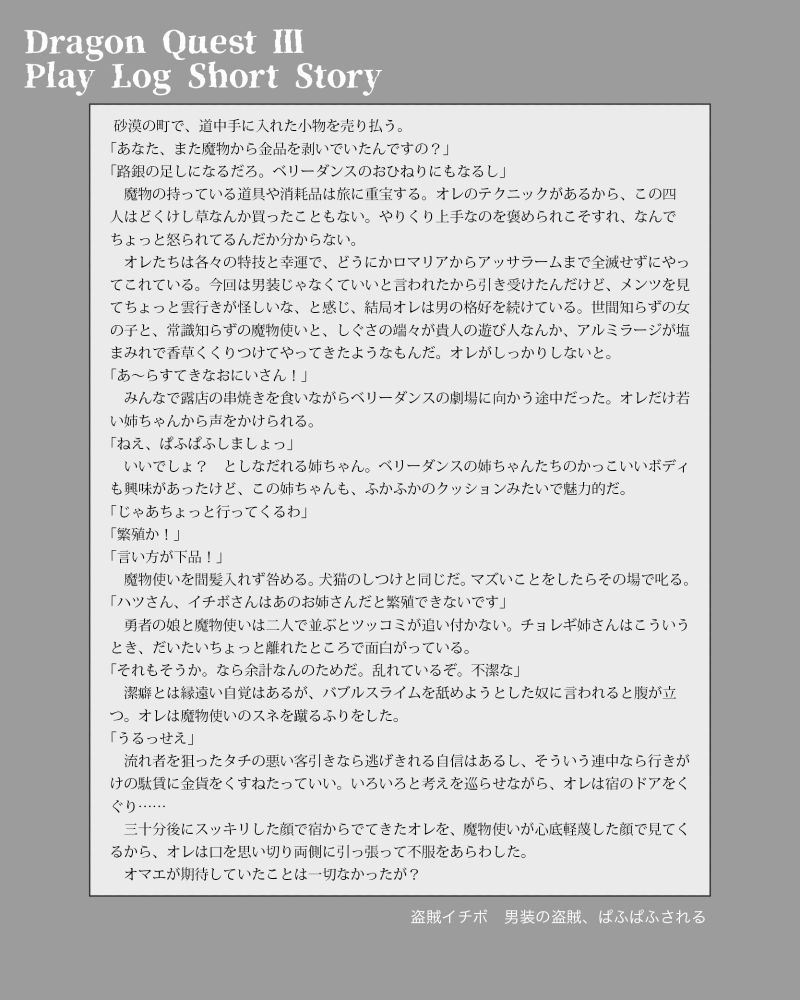 ドラゴンクエストⅢ　リマスター版のプレイログに替えた掌編／盗賊イチボ・男装の盗賊、ぱふぱふされる

 砂漠の町で、道中手に入れた小物を売り払う。
「あなた、また魔物から金品を剥いでいたんですの？」
「路銀の足しになるだろ。ベリーダンスのおひねりにもなるし」
　魔物の持っている道具や消耗品は旅に重宝する。オレのテクニックがあるから、この四人はどくけし草なんか買ったこともない。やりくり上手なのを褒められこそすれ、なんでちょっと怒られてるんだか分からない。
　オレたちは各々の特技と幸運で、どうにかロマリアからアッサラームまで全滅せずにやってこれている。今回は男装じゃなくていいと言われたから引き受けたんだけど、メンツを見てちょっと雲行きが怪しいな、と感じ、結局オレは男の格好を続けている。世間知らずの女の子と、常識知らずの魔物使いと、しぐさの端々が貴人の遊び人なんか、アルミラージが塩まみれで香草くくりつけてやってきたようなもんだ。オレがしっかりしないと。
「あ～らすてきなおにいさん！」
　みんなで露店の串焼きを食いながらベリーダンスの劇場に向かう途中だった。オレだけ若い姉ちゃんから声をかけられる。
「ねえ、ぱふぱふしましょっ」
　いいでしょ？　としなだれる姉ちゃん。ベリーダンスの姉ちゃんたちのかっこいいボディも興味があったけど、この姉ちゃんも、ふかふかのクッションみたいで魅力的だ。
「じゃあちょっと行ってくるわ」
「繁殖か！」
「言い方が下品！」
　魔物使いを間髪入れず咎める。犬猫のしつけと同じだ。マズいことをしたらその場で叱る。
「ハツさん、イチボさんはあのお姉さんだと繁殖できないです」
　勇者の娘と魔物使いは二人で並ぶとツッコミが追い付かない。チョレギ姉さんはこういうとき、だいたいちょっと離れたところで面白がっている。
「それもそうか。なら余計なんのためだ。乱れているぞ。不潔な」
　潔癖とは縁遠い自覚はあるが、バブルスライムを舐めようとした奴に言われると腹が立つ。オレは魔物使いのスネを蹴るふりをした。
「うるっせえ」
　流れ者を狙ったタチの悪い客引きなら逃げきれる自信はあるし、そういう連中なら行きがけの駄賃に金貨をくすねたっていい。いろいろと考えを巡らせながら、オレは宿のドアをくぐり……
　三十分後にスッキリした顔で宿からでてきたオレを、魔物使いが心底軽蔑した顔で見てくるから、オレは口を思い切り両側に引っ張って不服をあらわした。
　オマエが期待していたことは一切なかったが？
