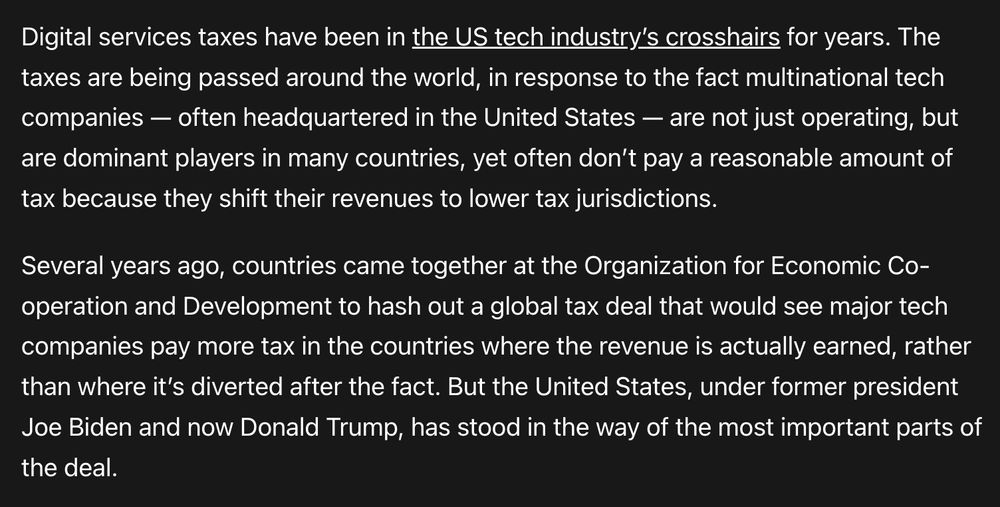 Digital services taxes have been in the US tech industry’s crosshairs for years. The taxes are being passed around the world, in response to the fact multinational tech companies — often headquartered in the United States — are not just operating, but are dominant players in many countries, yet often don’t pay a reasonable amount of tax because they shift their revenues to lower tax jurisdictions.

Several years ago, countries came together at the Organization for Economic Co-operation and Development to hash out a global tax deal that would see major tech companies pay more tax in the countries where the revenue is actually earned, rather than where it’s diverted after the fact. But the United States, under former president Joe Biden and now Donald Trump, has stood in the way of the most important parts of the deal.