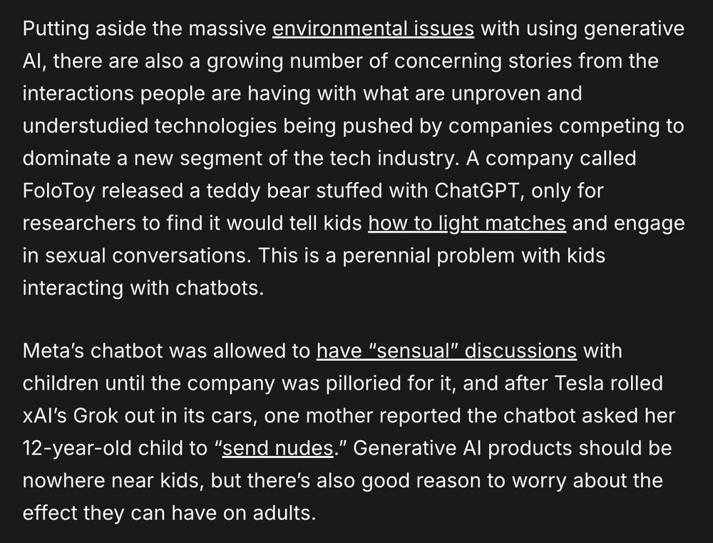 Putting aside the massive environmental issues with using generative AI, there are also a growing number of concerning stories from the interactions people are having with what are unproven and understudied technologies being pushed by companies competing to dominate a new segment of the tech industry. A company called FoloToy released a teddy bear stuffed with ChatGPT, only for researchers to find it would tell kids how to light matches and engage in sexual conversations. This is a perennial problem with kids interacting with chatbots.

Meta’s chatbot was allowed to have “sensual” discussions with children until the company was pilloried for it, and after Tesla rolled xAI’s Grok out in its cars, one mother reported the chatbot asked her 12-year-old child to “send nudes.” Generative AI products should be nowhere near kids, but there’s also good reason to worry about the effect they can have on adults.