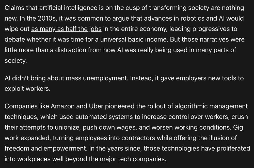 Claims that artificial intelligence is on the cusp of transforming society are nothing new. In the 2010s, it was common to argue that advances in robotics and AI would wipe out as many as half the jobs in the entire economy, leading progressives to debate whether it was time for a universal basic income. But those narratives were little more than a distraction from how AI was really being used in many parts of society.

AI didn’t bring about mass unemployment. Instead, it gave employers new tools to exploit workers.

Companies like Amazon and Uber pioneered the rollout of algorithmic management techniques, which used automated systems to increase control over workers, crush their attempts to unionize, push down wages, and worsen working conditions. Gig work expanded, turning employees into contractors while offering the illusion of freedom and empowerment. In the years since, those technologies have proliferated into workplaces well beyond the major tech companies.