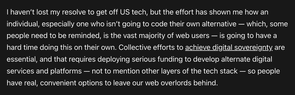 I haven’t lost my resolve to get off US tech, but the effort has shown me how an individual, especially one who isn’t going to code their own alternative — which, some people need to be reminded, is the vast majority of web users — is going to have a hard time doing this on their own. Collective efforts to achieve digital sovereignty are essential, and that requires deploying serious funding to develop alternate digital services and platforms — not to mention other layers of the tech stack — so people have real, convenient options to leave our web overlords behind.