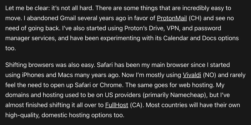 Let me be clear: it’s not all hard. There are some things that are incredibly easy to move. I abandoned Gmail several years ago in favor of ProtonMail (CH) and see no need of going back. I’ve also started using Proton’s Drive, VPN, and password manager services, and have been experimenting with its Calendar and Docs options too. Shifting browsers was also easy. Safari has been my main browser since I started using iPhones and Macs many years ago. Now I’m mostly using Vivaldi (NO) and rarely feel the need to open up Safari or Chrome. The same goes for web hosting. My domains and hosting used to be on US providers (primarily Namecheap), but I’ve almost finished shifting it all over to FullHost (CA). Most countries will have their own high-quality, domestic hosting options too.