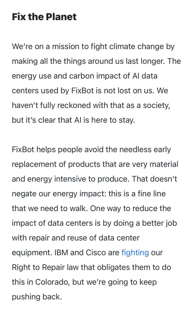 Fix the Planet

We’re on a mission to fight climate change by making all the things around us last longer. The energy use and carbon impact of AI data centers used by FixBot is not lost on us. We haven’t fully reckoned with that as a society, but it’s clear that AI is here to stay.

FixBot helps people avoid the needless early replacement of products that are very material and energy intensive to produce. That doesn’t negate our energy impact: this is a fine line that we need to walk. One way to reduce the impact of data centers is by doing a better job with repair and reuse of data center equipment. IBM and Cisco are fighting our Right to Repair law that obligates them to do this in Colorado, but we’re going to keep pushing back.