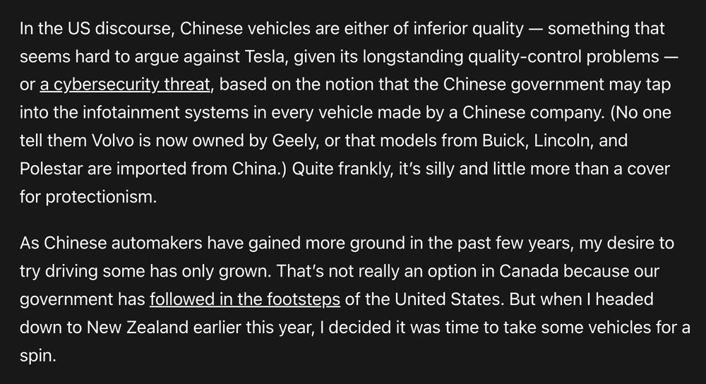 In the US discourse, Chinese vehicles are either of inferior quality — something that seems hard to argue against Tesla, given its longstanding quality-control problems — or a cybersecurity threat, based on the notion that the Chinese government may tap into the infotainment systems in every vehicle made by a Chinese company. (No one tell them Volvo is now owned by Geely, or that models from Buick, Lincoln, and Polestar are imported from China.) Quite frankly, it’s silly and little more than a cover for protectionism.

As Chinese automakers have gained more ground in the past few years, my desire to try driving some has only grown. That’s not really an option in Canada because our government has followed in the footsteps of the United States. But when I headed down to New Zealand earlier this year, I decided it was time to take some vehicles for a spin.
