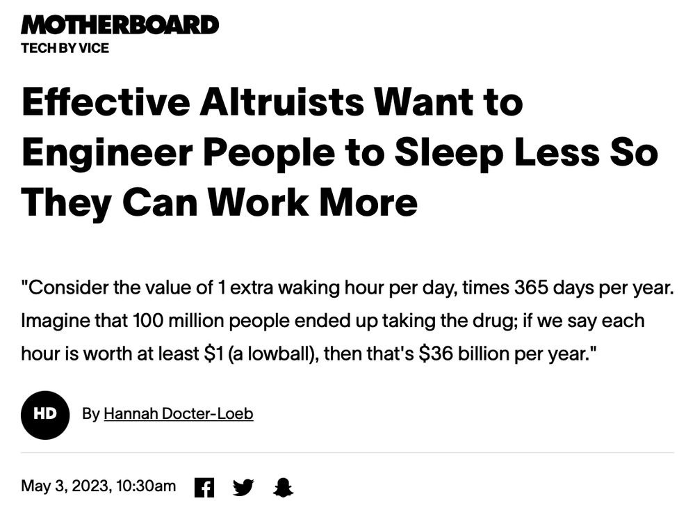 Effective Altruists Want to Engineer People to Sleep Less So They Can Work More
"Consider the value of 1 extra waking hour per day, times 365 days per year. Imagine that 100 million people ended up taking the drug; if we say each hour is worth at least $1 (a lowball), then that's $36 billion per year."