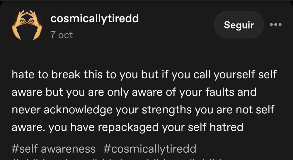 Post de Cosmicallytiredd en Tumblr: hate to break this to you but if you call yourself self aware but you are only aware of your faults and never acknowledge your strengths, you are not self aware. you have repackaged your self hatred