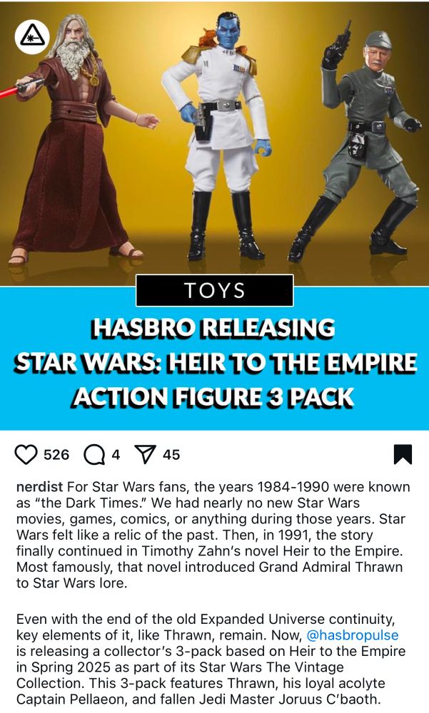Screenshot from Instagram with picture of article published by 'nerdist' titled:
HASBRO RELEASING
STAR WARS: HEIR TO THE EMPIRE
ACTION FIGURE 3 PACK

"nerdist For Star Wars fans, the years 1984-1990 were known as "the Dark Times." We had nearly no new Star Wars movies, games, comics, or anything during those years. Star Wars felt like a relic of the past. Then, in 1991, the story finally continued in Timothy Zahn's novel Heir to the Empire.
Most famously, that novel introduced Grand Admiral Thrawn to Star Wars lore.
Even with the end of the old Expanded Universe continuity, key elements of it, like Thrawn, remain. Now, @hasbropulse is releasing a collector's 3-pack based on Heir to the Empire in Spring 2025 as part of its Star Wars The Vintage Collection. This 3-pack features Thrawn, his loyal acolyte Captain Pellaeon, and fallen Jedi Master Joruus C'baoth."
Also in the picture is an image of the three toys mentioned. One caucasian, grey haired and bearded man in robe holding lightsaber, one blue skinned man in a white uniform, one caucasian man in grey uniform.