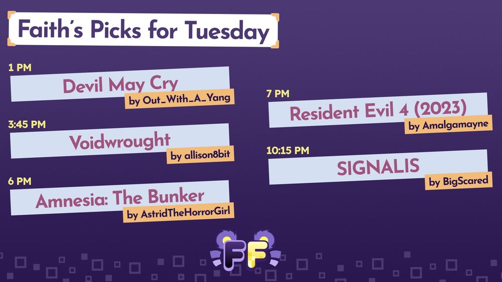 Faith's Picks for Tuesday
1 PM - Devil May Cry by Out_With_A_Yang
3:45 PM - Voidwrought by allison8bit
6 PM - Amnesia: The Bunker by AstridTheHorrorGirl
7 PM - Resident Evil 4 (2023) by Amalgamayne
10:15 PM - SIGNALIS by BigScared
