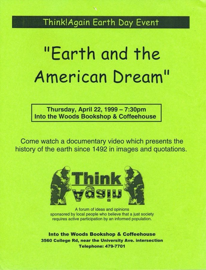 Flyer: "Earth & the American Dream"
Thursday, April 22, 1999 - 7:30pm
Into the Woods, Bookshop & Coffeehouse"
"Come watch a documentary video which presents the history of the Earth since 1492 in images & quotations."

"Think!Again"
"A forum of ideas & experiences sponsored by local people who believe that a just society requires active participation by an informed population."
