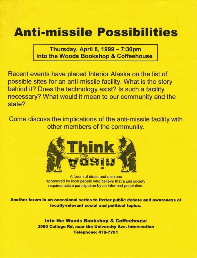 Flyer: "Anti-missile Possibilities"
Thursday, April 8, 1999 - 7:30pm
Into the Woods, Bookshop & Coffeehouse"
"Recent events have placed Interior Alaska on the list of possible sites for an anti-missile facility. What is the story behind it? Does the technology exist? Is such a facility necessary? What would it mean to our community & the state? Come discuss the implications of the anti-missile facility with other members of the community."

"Think!Again"
"A forum of ideas & experiences sponsored by local people who believe that a just society requires active participation by an informed population."
"Another forum in an occasional series to foster public debate and awareness of locally-relevant social & political topics."