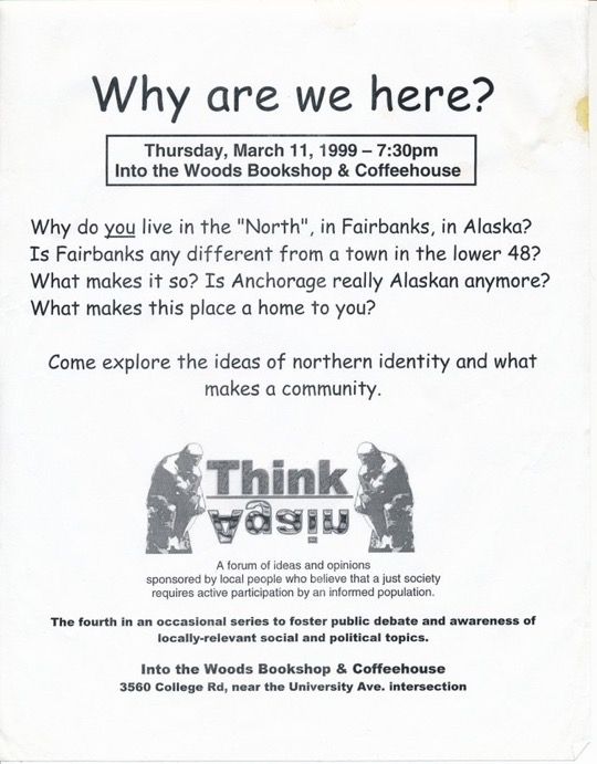 
"Why are we here?" "Thursday, March 11, 1999 - 7:30pm Into the Woods Bookshop & Coffeehouse" "Why do you live in the 'North', in Fairbanks, in Alaska? Is Fairbanks any different from a town in the lower-48? What makes it so? Is Anchorage really Alaskan anymore? What makes this place a home to you? Come explore the ideas of northern identity and what makes a community." "Think!Again A forum of ideas and opinions Sponsored by local people who believe that a just society requires active participation by an informed population." "The fourth in an occasional series to foster public debate and awareness of locally relevant societal & political topics."
