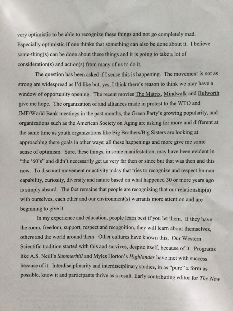 a draft page from project for "Interdisciplinary Learning" titled Master's with University of Alaska-Fairbanks in 2000,... 
" ... very optimistic to be able to recognize these things and not go complete mad. Especially optimistic if one thinks that something else can be done about it. I believe some-things can be done about these things and it is going to take a lot of consideration(s) and action(s) from many of us to do it.
The question has been asked if I sense this is happening. The movement is not as strong and widespread as I would like, but, yes, I think there's reason to think we may have a window of opportunity opening."