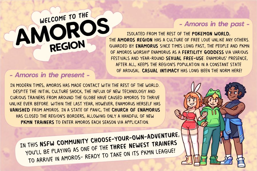 WELCOME TO THE AMOROS REGION!

AMOROS IN THE PAST: 
Isolated from the rest of the Pokemon World, the Amoros Region has a culture of free love unlike any others. Guarded by Enamorus since times long past, the people and PKMN of Amoros worship Enamorus as a fertility goddess via various festivals and year-round sexual free-use. Enamorus' presence, after all, keeps the region's population in a constant state of arousal. Casual intimacy has long been the norm here!

AMOROS IN THE PRESENT:
In modern times, Amoros has made contact with the rest of the world.
DEspite the initial culture shock, the influx of new technology and 
curious trainers from around the globe have caused Amoros to thrive
unlike ever before. within the last year, however, Enamorus herself has
vanished from Amoros. In a state of panic, the Church of Enamorus
has closed the region's borders, allowing only a handful of new
PKMN trainers to enter Amoros each season via application.

In this NSFW community Choose-Your-Own-Adventure, 
you'll be playing as one of the three newest trainers
to arrive in Amoros- Ready to take on its PKMN League!