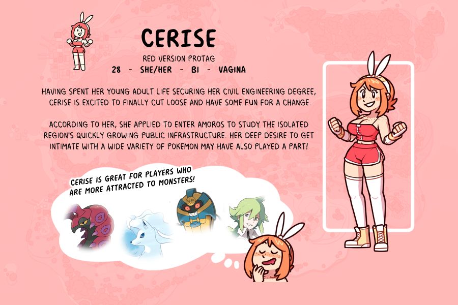 CERISE
Red version Protag
28   -   She/Her   -   Bi   -   Vagina

Having spent her young adult life securing her Civil Engineering degree, Cerise is excited to finally cut loose and have some fun for a change.

According to her, she applied to enter Amoros to study the isolated
region's quickly growing public infrastructure. Her deep desire to get
intimate with a wide variety of Pokemon may have also played a part!

Cerise is great for players who
are more attracted to Monsters!