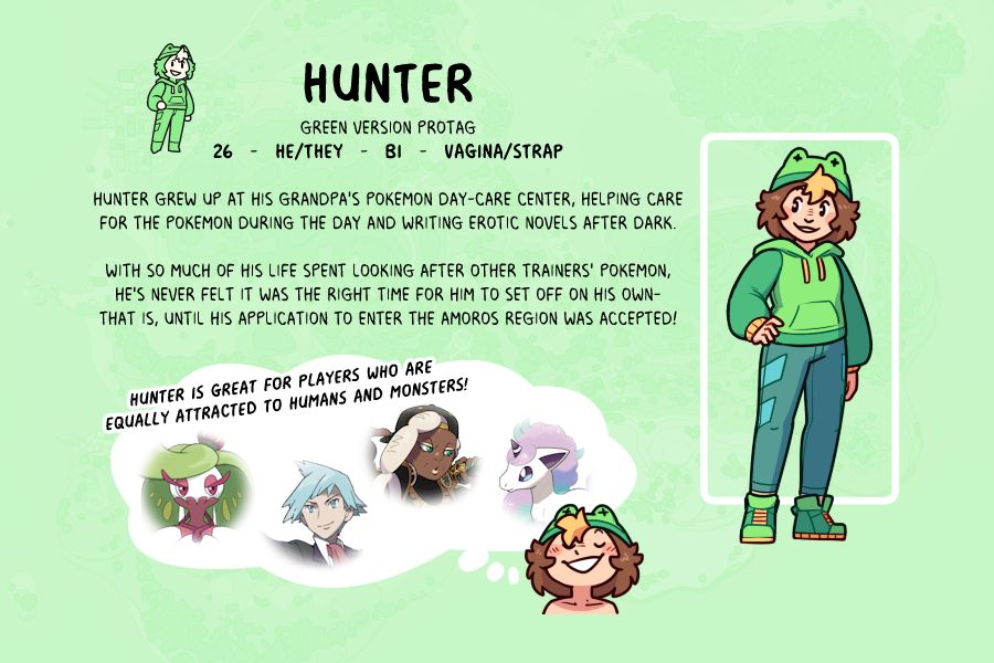 HUNTER
Green version Protag
26   -   he/They   -   Bi   -   Vagina/Strap

Hunter grew up at his grandpa's Pokemon Day-Care center, helping care
for the pokemon during the day and writing erotic novels after dark.

With so much of his life spent looking after other trainers' Pokemon,
he's never felt it was the right time for him to set off on his own-
That is, until his application to enter the Amoros region was accepted!

Hunter is great for players who are 
equally attracted to humans and monsters!