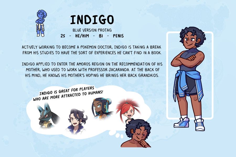 INDIGO

Blue version Protag
25   -   he/Him   -   Bi   -   penis

Actively working to become a pokemon doctor, Indigo is taking a break from his studies to have the sort of experiences he can't find in a book.

Indigo applied to enter the Amoros Region on the recommendation of his mother, who used to work with Professor Jacaranda. At the back of
his mind, he knows his mother's hoping he brings her back grandkids.

Indigo is great for players 
who are more attracted to Humans!