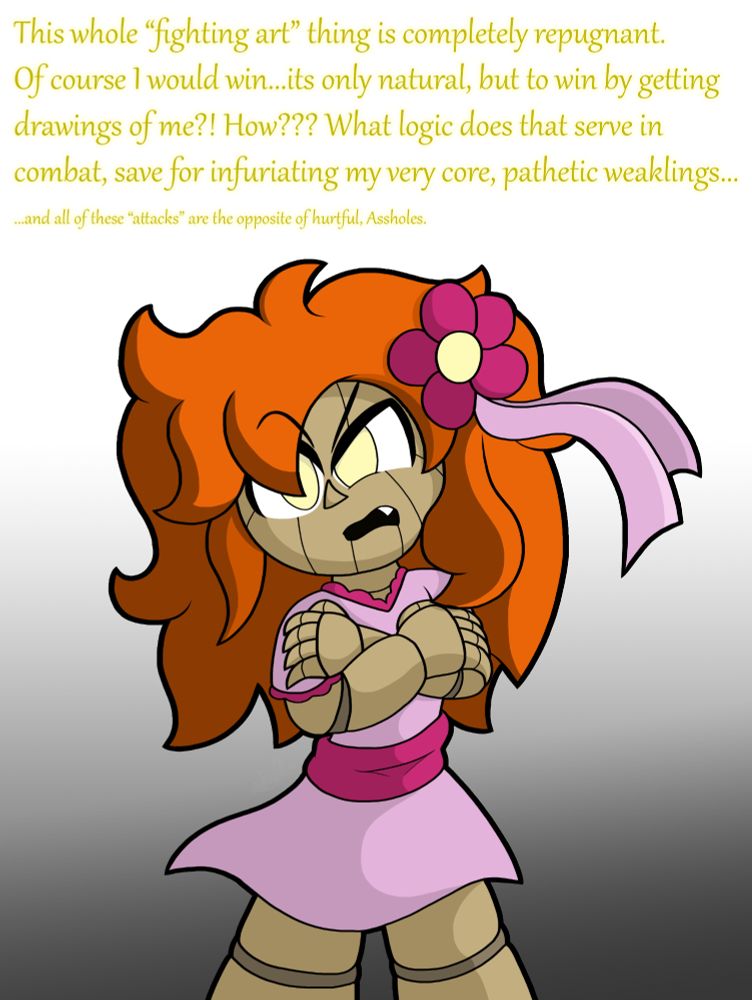 "This whole "fighting art" thing is completely repugnant. Of course I would win...its only natural, but to win by getting drawings of me?! How??? What logic does that serve in combat, save for infuriating my very core, pathetic weaklings..."
"...and all of these "attacks" are the opposite of hurtful, Assholes."
