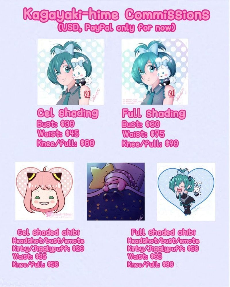 Kagayaki-hime commissions
(USD, PayPal only)

Cel shading
Bust: $30
Waist: $45
Knee/full: $60

Full shading
Bust: $60
Waist: $75
Knee/full: $90

Cel shaded chibi
Headshot/emote/Kirby/Jigglypuff: $20
Waist: $35
Knee/full: $50

Cel shaded chibi
Headshot/emote/Kirby/Jigglypuff: $50
Waist: $65
Knee/full: $80
