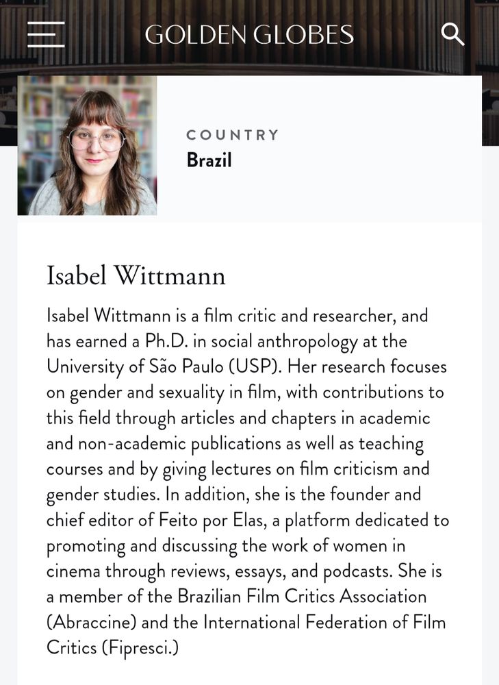 Print do site do globo de ouro com minha bio:
"Isabel Wittmann
Isabel Wittmann is a film critic and researcher, and has earned a Ph.D. in social anthropology at the University of São Paulo (USP). Her research focuses on gender and sexuality in film, with contributions to this field through articles and chapters in academic and non-academic publications as well as teaching courses and by giving lectures on film criticism and gender studies. In addition, she is the founder and chief editor of Feito por Elas, a platform dedicated to promoting and discussing the work of women in cinema through reviews, essays, and podcasts. She is a member of the Brazilian Film Critics Association (Abraccine) and the International Federation of Film Critics (Fipresci.)"
