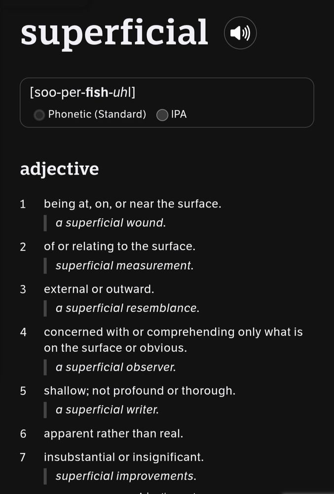 Screenshot of a dictionary entry for the word “superficial,” showing its phonetic pronunciation as [soo-per-fish-uhl] and listing seven definitions under the adjective form. Definitions range from literal (being at or near the surface) to figurative meanings like shallow, apparent but not real, or insignificant. Each definition is paired with a sample phrase, such as “a superficial wound” or “a superficial writer.”

The image explains the multifaceted use of “superficial,” highlighting how it can describe physical qualities (like surface depth) or critique intellectual or emotional depth. The tone moves from neutral to subtly pejorative across the definitions, especially in references to observation, writing, or effort.

