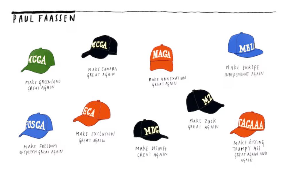 A cartoon showing variants on D. Trump's "MAGA" hats, except for the original. Texts read: Making Greenland Great Again", Make Canada Great Again, Make Annexation Great Again, Make Europe Independent Again, Make Freedom of Speech Great Again, Make Exclusion Great Again, Make Disinfo Great Again, Make Zuck Great Again, and Make Kissing Trump's Ass Great Again and Again