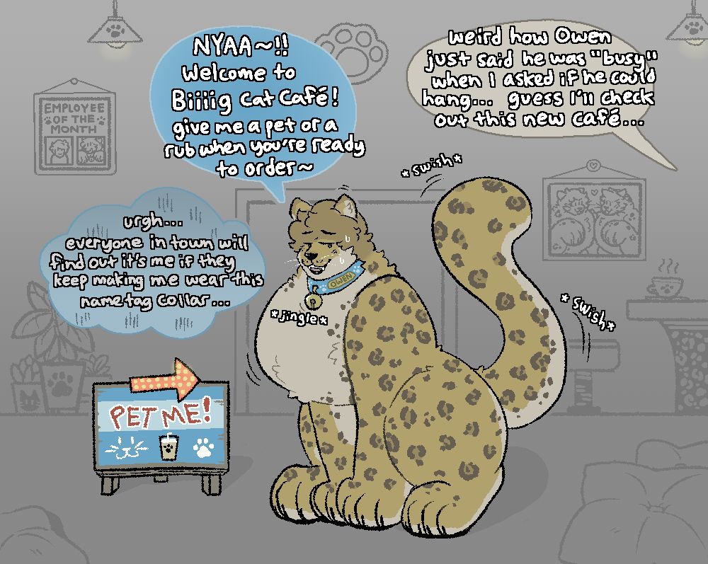 A massive, chesty leopard sits in a cat-themed cafe, welcoming guests. He's putting on a smile and a pose, but also appears to be sweating a bit over something. He's wearing a thick collar with a cat bell and a golden name tag that reads "Owen"

"NYAA~!! Welcome to Biiiig Cat Cafe! Give me a pet or a rub when you're ready to order~"

Internally, the leopard thinks: "urgh... everyone in town will find out it's me if they keep making me wear this name tag collar..."

Someone just out of frame near the cafe mutters: "weird how Owen just said he was "busy" when I asked if he could hang... guess I'll check out this new cafe..."