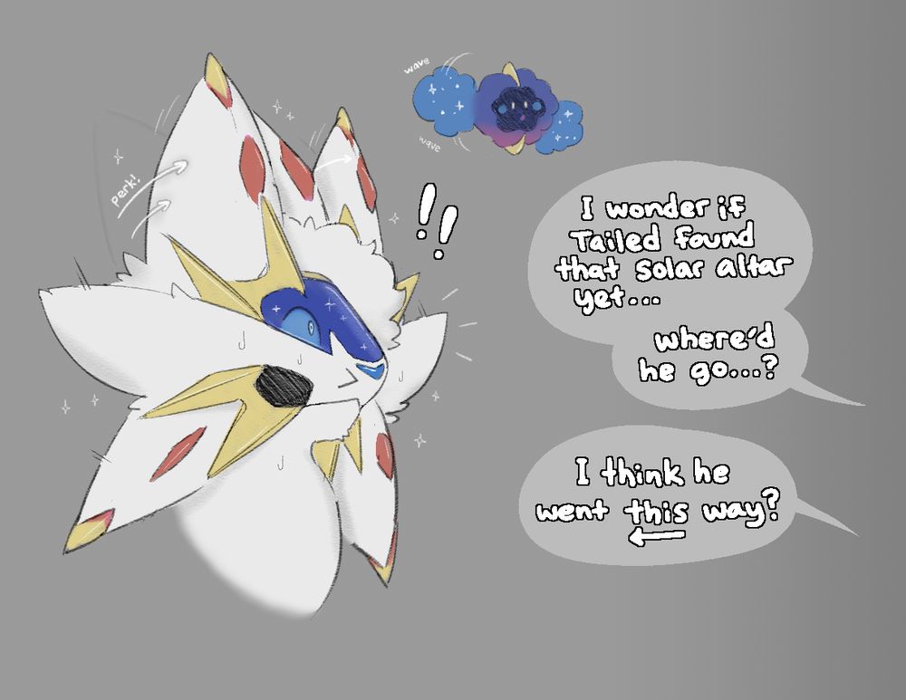 Some friends of Tailed approach from out of view. 

"I wonder if Tailed found that solar altar yet... Where'd he go...?"

Another person replies, "I think he went this (<--) way?"

Tailed appears noticeably flustered at the prospect of being discovered like this by his friends. His two upper-side mane wedges perk up in a way that makes them resemble conventional cat ears. The Cosmog turns towards the people out of view and waves at them, trying to get their attention and direct them towards Solgaleo Tailed.
