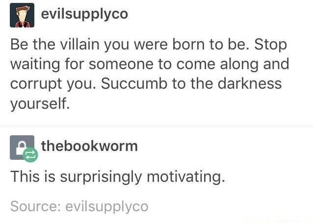 Screenshot of social media conversation between two users.

(User 1) evilsupplyco

Be the villain you were born to be. Stop waiting for someone to come along and corrupt you. Succumb to the darkness yourself.

(User 2) thebookworm

This is surprisingly motivating.