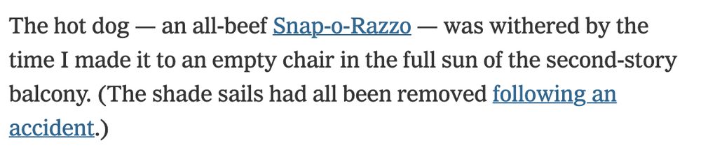 The hot dog — an all-beef Snap-o-Razzo — was withered by the time I made it to an empty chair in the full sun of the second-story balcony. (The shade sails had all been removed following an accident.)