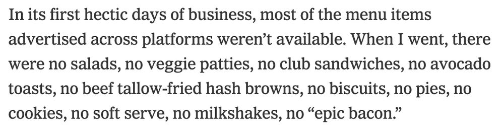 In its first hectic days of business, most of the menu items advertised across platforms weren’t available. When I went, there were no salads, no veggie patties, no club sandwiches, no avocado toasts, no beef tallow-fried hash browns, no biscuits, no pies, no cookies, no soft serve, no milkshakes, no “epic bacon.”
