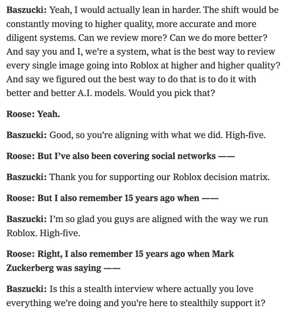 Baszucki: Yeah, I would actually lean in harder. The shift would be constantly moving to higher quality, more accurate and more diligent systems. Can we review more? Can we do more better? And say you and I, we’re a system, what is the best way to review every single image going into Roblox at higher and higher quality? And say we figured out the best way to do that is to do it with better and better A.I. models. Would you pick that?

Roose: Yeah.

Baszucki: Good, so you’re aligning with what we did. High-five.

Roose: But I’ve also been covering social networks ——

Baszucki: Thank you for supporting our Roblox decision matrix.

Roose: But I also remember 15 years ago when ——

Baszucki: I’m so glad you guys are aligned with the way we run Roblox. High-five.

Roose: Right, I also remember 15 years ago when Mark Zuckerberg was saying ——

Baszucki: Is this a stealth interview where actually you love everything we’re doing and you’re here to stealthily support it?