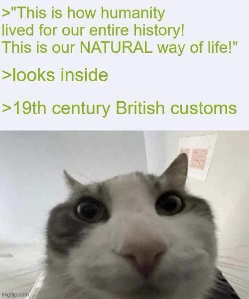 >"This is how humanity lived for our entire history! This is our NATURAL way of life!"

>looks inside

>19th century British customs 