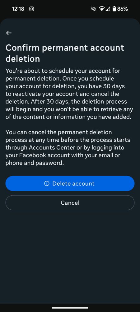 Screenshot of the Facebook Delete account screen which says "Confirm permanent account deletion

You're about to schedule your account for permanent deletion. Once you schedule your account for deletion, you have 30 days to reactivate your account and cancel the deletion. After 30 days, the deletion process will begin and you won't be able to retrieve any of the content or information you have added.

You can cancel the permanent deletion process at any time before the process starts through Accounts Center or by logging into your Facebook account with your email or phone and password.

Delete account

Cancel"