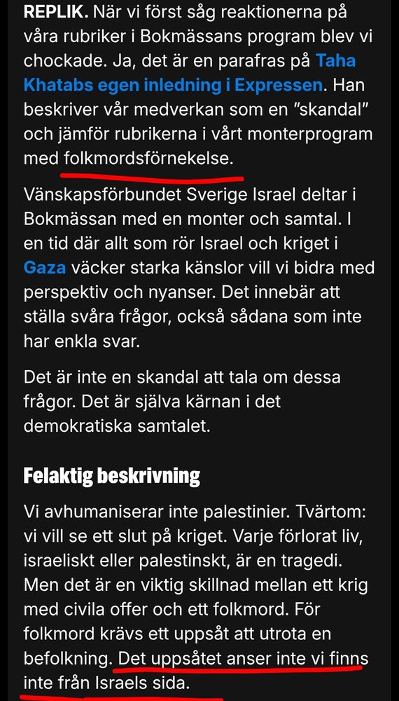När vi först såg reaktionerna på våra rubriker i Bokmässans program blev vi chockade. Ja, det är en parafras på Taha Khatabs egen inledning i Expressen. Han beskriver vår medverkan som en ”skandal” och jämför rubrikerna i vårt monterprogram med folkmordsförnekelse.

Vänskapsförbundet Sverige Israel deltar i Bokmässan med en monter och samtal. I en tid där allt som rör Israel och kriget i Gaza väcker starka känslor vill vi bidra med perspektiv och nyanser. Det innebär att ställa svåra frågor, också sådana som inte har enkla svar.

Det är inte en skandal att tala om dessa frågor. Det är själva kärnan i det demokratiska samtalet.

Felaktig beskrivning
Vi avhumaniserar inte palestinier. Tvärtom: vi vill se ett slut på kriget. Varje förlorat liv, israeliskt eller palestinskt, är en tragedi. Men det är en viktig skillnad mellan ett krig med civila offer och ett folkmord. För folkmord krävs ett uppsåt att utrota en befolkning. Det uppsåtet anser inte vi finns inte från Israels sida.