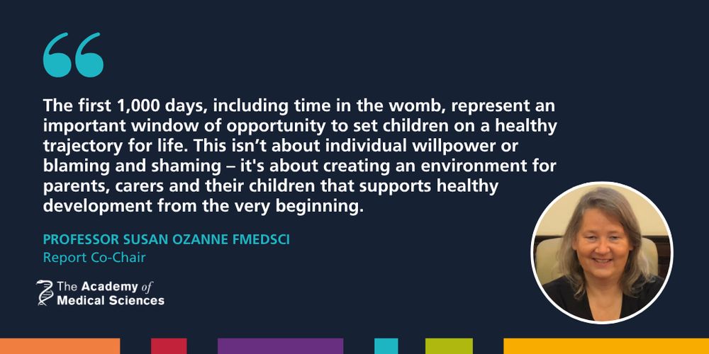 Professor Susan Ozanne FMedSci next to a quote that reads: "The first 1,000 days, including time in the womb, represent an important window of opportunity to set children on a healthy trajectory for life. This isn’t about individual willpower or blaming and shaming – it's about creating an environment for parents, carers and their children that supports healthy development from the very beginning."