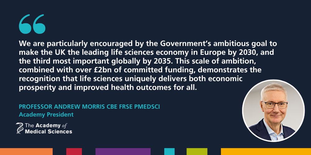 Academy President Professor Andrew Morris CBE FRSE PMedSci next to a quote that reads: "We are particularly encouraged by the Government’s ambitious goal to make the UK the leading life sciences economy in Europe by 2030, and the third most important globally by 2035. This scale of ambition, combined with over £2bn of committed funding, demonstrates the recognition that life sciences uniquely delivers both economic prosperity and improved health outcomes for all."