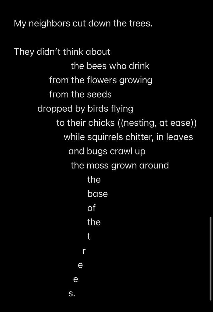 This is a screenshot of the notes app. We see a poem which is as below: 

My neighbors cut down the trees. 

They didn’t think about 
                        the bees who drink 
               from the flowers growing
               from the seeds 
          dropped by birds flying
                  to their chicks ((nesting, at ease))
                     while squirrels chitter, in leaves 
                       and bugs crawl up 
                        the moss grown around 
                               the 
                               base 
                               of 
                               the 
                               t
                             r
                           e
                         e
                       s. 
