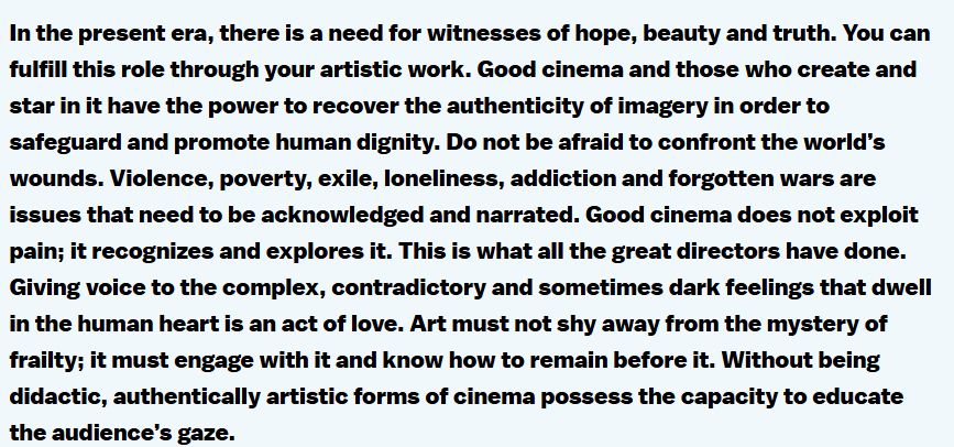 In the present era, there is a need for witnesses of hope, beauty and truth. You can fulfill this role through your artistic work. Good cinema and those who create and star in it have the power to recover the authenticity of imagery in order to safeguard and promote human dignity. Do not be afraid to confront the world’s wounds. Violence, poverty, exile, loneliness, addiction and forgotten wars are issues that need to be acknowledged and narrated. Good cinema does not exploit pain; it recognizes and explores it. This is what all the great directors have done. Giving voice to the complex, contradictory and sometimes dark feelings that dwell in the human heart is an act of love. Art must not shy away from the mystery of frailty; it must engage with it and know how to remain before it. Without being didactic, authentically artistic forms of cinema possess the capacity to educate the audience’s gaze.
