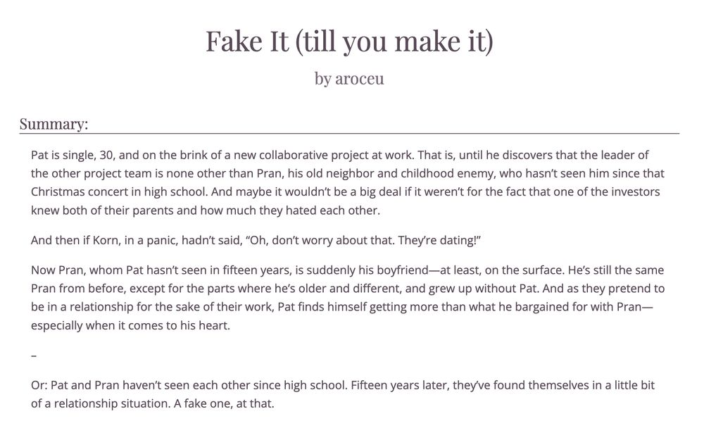Fake It (till you make it) by aroceu
Summary: Pat is single, 30, and on the brink of a new collaborative project at work. That is, until he discovers that the leader of the other project team is none other than Pran, his old neighbor and childhood enemy, who hasn’t seen him since that Christmas concert in high school. And maybe it wouldn’t be a big deal if it weren’t for the fact that one of the investors knew both of their parents and how much they hated each other.

And then if Korn, in a panic, hadn’t said, “Oh, don’t worry about that. They’re dating!”

Now Pran, whom Pat hasn’t seen in fifteen years, is suddenly his boyfriend—at least, on the surface. He’s still the same Pran from before, except for the parts where he’s older and different, and grew up without Pat. And as they pretend to be in a relationship for the sake of their work, Pat finds himself getting more than what he bargained for with Pran—especially when it comes to his heart.

–

Or: Pat and Pran haven’t seen each other since high school. Fifteen years later, they’ve found themselves in a little bit of a relationship situation. A fake one, at that.
